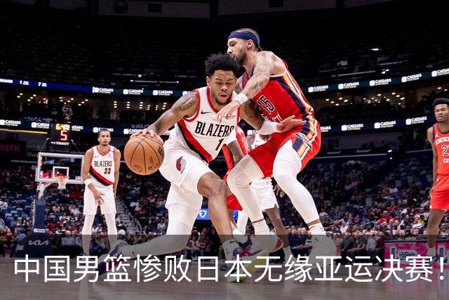 中国男篮惨败日本无缘亚运决赛！最多落后35分，连续两届亚运丢金
